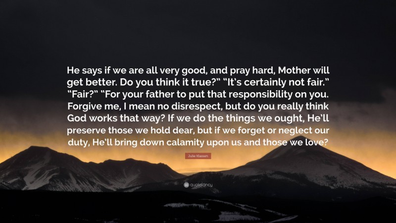 Julie Klassen Quote: “He says if we are all very good, and pray hard, Mother will get better. Do you think it true?” “It’s certainly not fair.” “Fair?” “For your father to put that responsibility on you. Forgive me, I mean no disrespect, but do you really think God works that way? If we do the things we ought, He’ll preserve those we hold dear, but if we forget or neglect our duty, He’ll bring down calamity upon us and those we love?”