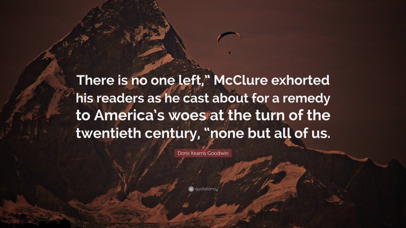 Doris Kearns Goodwin Quote: “There is no one left,” McClure exhorted his readers as he cast about for a remedy to America’s woes at the turn of the twentieth century, “none but all of us.”