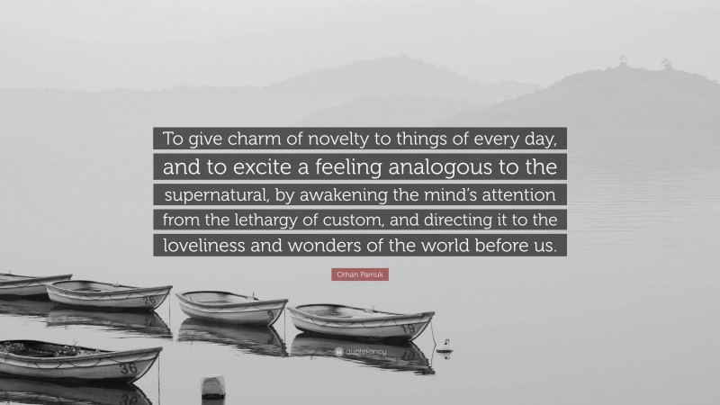 Orhan Pamuk Quote: “To give charm of novelty to things of every day, and to excite a feeling analogous to the supernatural, by awakening the mind’s attention from the lethargy of custom, and directing it to the loveliness and wonders of the world before us.”