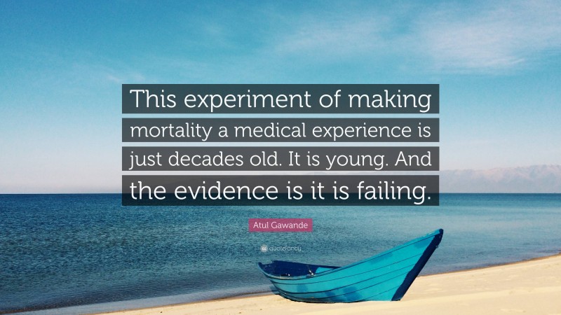 Atul Gawande Quote: “This experiment of making mortality a medical experience is just decades old. It is young. And the evidence is it is failing.”