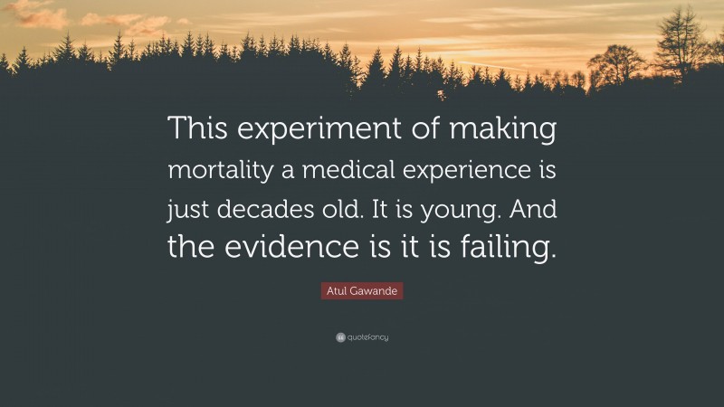 Atul Gawande Quote: “This experiment of making mortality a medical experience is just decades old. It is young. And the evidence is it is failing.”