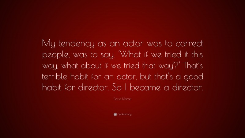 David Mamet Quote: “My tendency as an actor was to correct people, was to say, ‘What if we tried it this way, what about if we tried that way?’ That’s terrible habit for an actor, but that’s a good habit for director. So I became a director.”