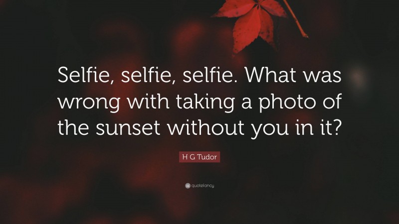 H G Tudor Quote: “Selfie, selfie, selfie. What was wrong with taking a photo of the sunset without you in it?”