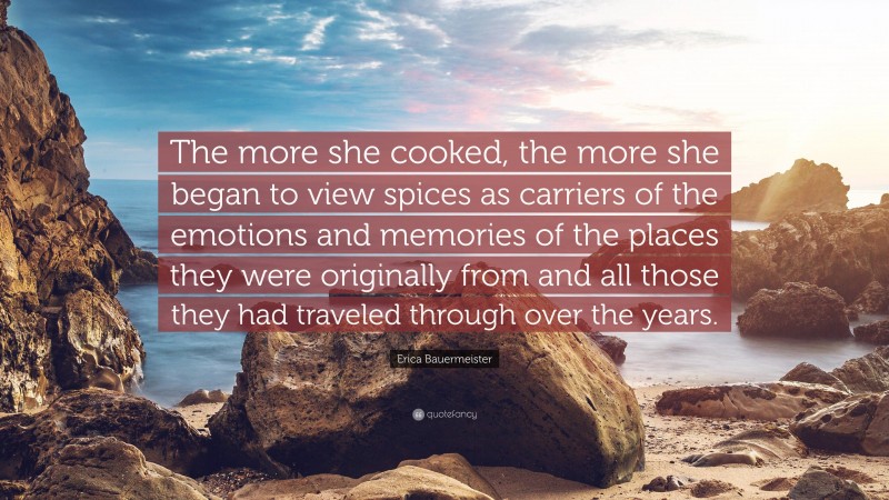 Erica Bauermeister Quote: “The more she cooked, the more she began to view spices as carriers of the emotions and memories of the places they were originally from and all those they had traveled through over the years.”