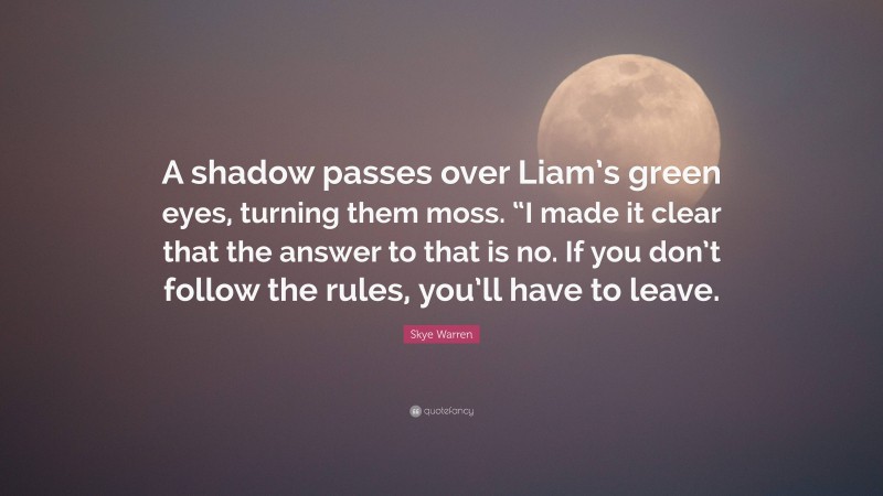 Skye Warren Quote: “A shadow passes over Liam’s green eyes, turning them moss. “I made it clear that the answer to that is no. If you don’t follow the rules, you’ll have to leave.”