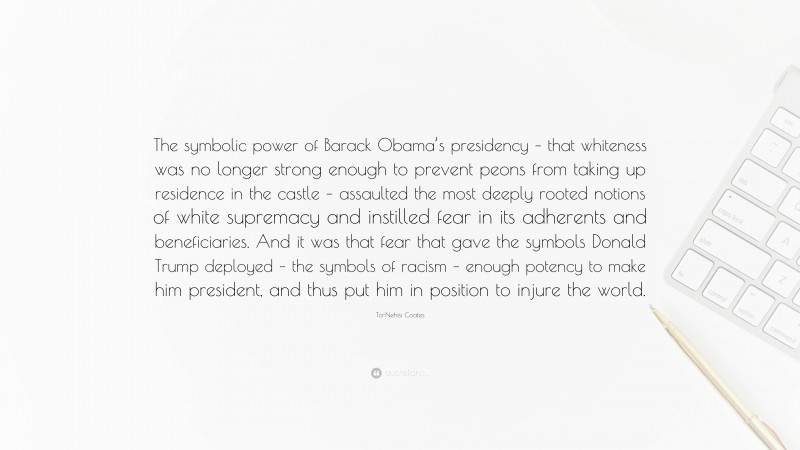 Ta-Nehisi Coates Quote: “The symbolic power of Barack Obama’s presidency – that whiteness was no longer strong enough to prevent peons from taking up residence in the castle – assaulted the most deeply rooted notions of white supremacy and instilled fear in its adherents and beneficiaries. And it was that fear that gave the symbols Donald Trump deployed – the symbols of racism – enough potency to make him president, and thus put him in position to injure the world.”