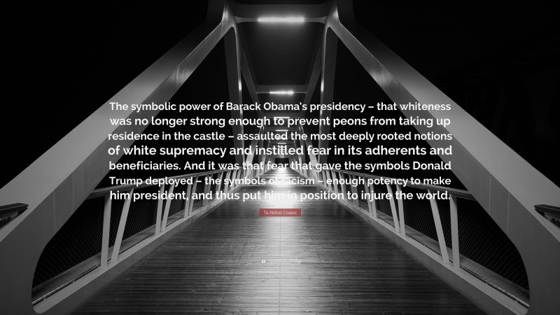 Ta-Nehisi Coates Quote: “The symbolic power of Barack Obama’s presidency – that whiteness was no longer strong enough to prevent peons from taking up residence in the castle – assaulted the most deeply rooted notions of white supremacy and instilled fear in its adherents and beneficiaries. And it was that fear that gave the symbols Donald Trump deployed – the symbols of racism – enough potency to make him president, and thus put him in position to injure the world.”