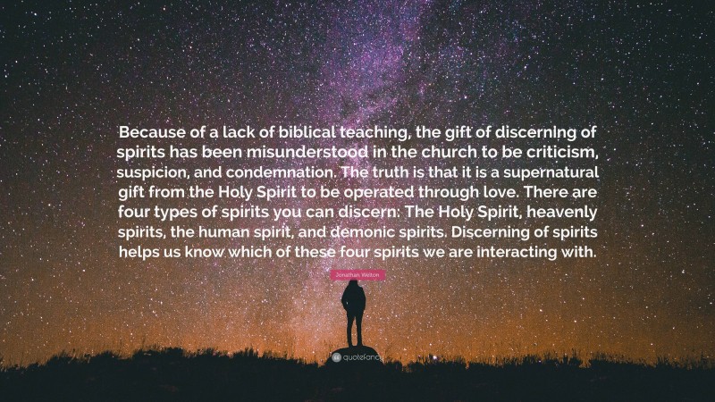 Jonathan Welton Quote: “Because of a lack of biblical teaching, the gift of discerning of spirits has been misunderstood in the church to be criticism, suspicion, and condemnation. The truth is that it is a supernatural gift from the Holy Spirit to be operated through love. There are four types of spirits you can discern: The Holy Spirit, heavenly spirits, the human spirit, and demonic spirits. Discerning of spirits helps us know which of these four spirits we are interacting with.”