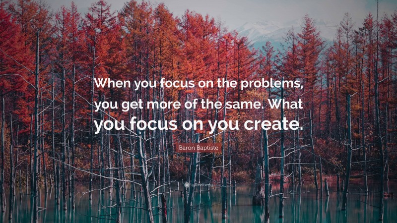 Baron Baptiste Quote: “When you focus on the problems, you get more of the same. What you focus on you create.”