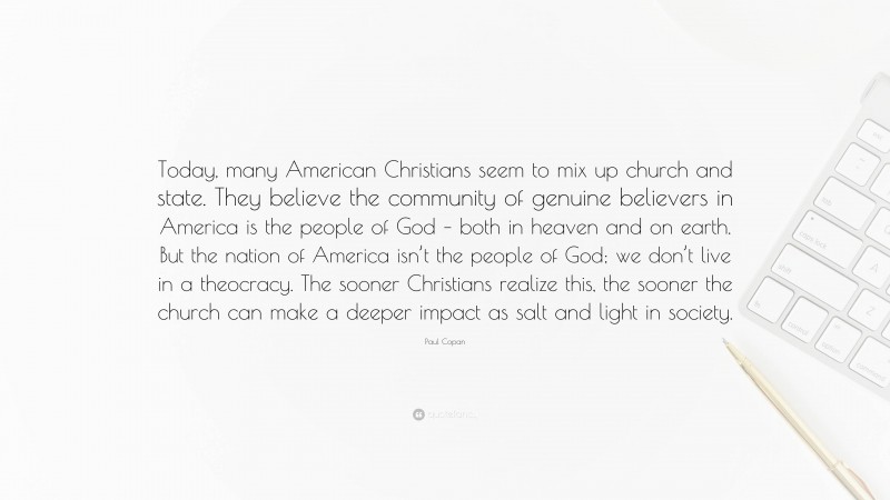 Paul Copan Quote: “Today, many American Christians seem to mix up church and state. They believe the community of genuine believers in America is the people of God – both in heaven and on earth. But the nation of America isn’t the people of God; we don’t live in a theocracy. The sooner Christians realize this, the sooner the church can make a deeper impact as salt and light in society.”