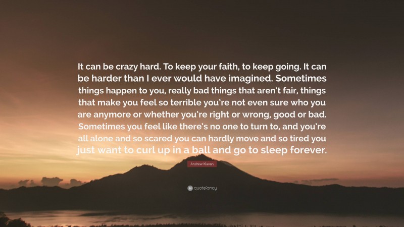 Andrew Klavan Quote: “It can be crazy hard. To keep your faith, to keep going. It can be harder than I ever would have imagined. Sometimes things happen to you, really bad things that aren’t fair, things that make you feel so terrible you’re not even sure who you are anymore or whether you’re right or wrong, good or bad. Sometimes you feel like there’s no one to turn to, and you’re all alone and so scared you can hardly move and so tired you just want to curl up in a ball and go to sleep forever.”