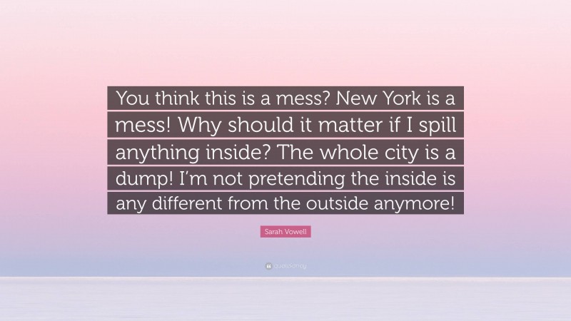 Sarah Vowell Quote: “You think this is a mess? New York is a mess! Why should it matter if I spill anything inside? The whole city is a dump! I’m not pretending the inside is any different from the outside anymore!”
