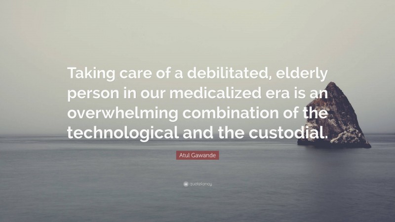 Atul Gawande Quote: “Taking care of a debilitated, elderly person in our medicalized era is an overwhelming combination of the technological and the custodial.”