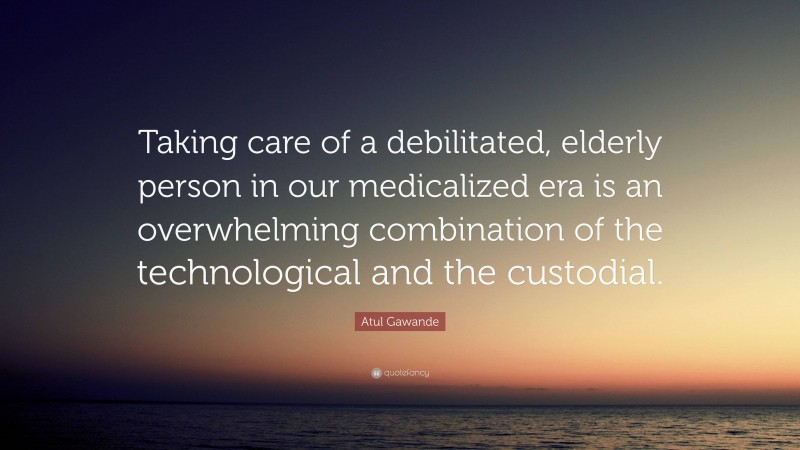 Atul Gawande Quote: “Taking care of a debilitated, elderly person in our medicalized era is an overwhelming combination of the technological and the custodial.”