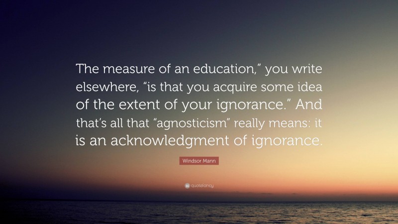 Windsor Mann Quote: “The measure of an education,” you write elsewhere, “is that you acquire some idea of the extent of your ignorance.” And that’s all that “agnosticism” really means: it is an acknowledgment of ignorance.”