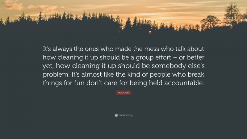 Mira Grant Quote: “It’s always the ones who made the mess who talk about how cleaning it up should be a group effort – or better yet, how cleaning it up should be somebody else’s problem. It’s almost like the kind of people who break things for fun don’t care for being held accountable.”