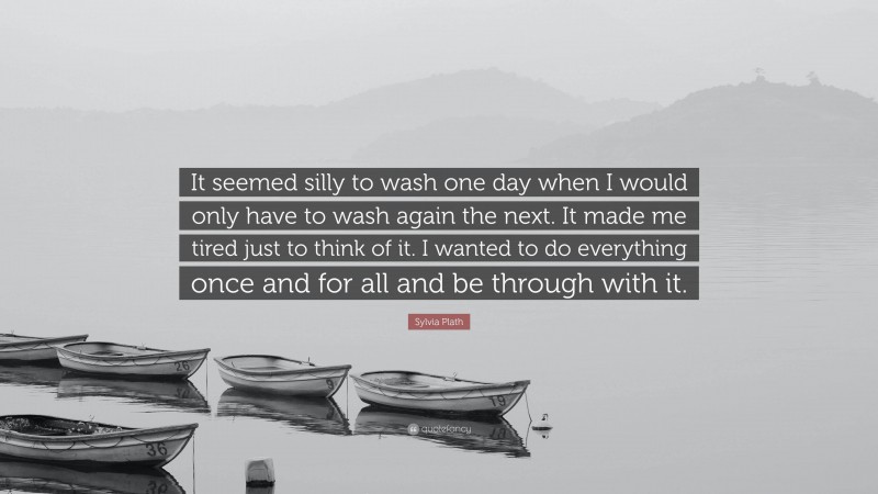 Sylvia Plath Quote: “It seemed silly to wash one day when I would only have to wash again the next. It made me tired just to think of it. I wanted to do everything once and for all and be through with it.”