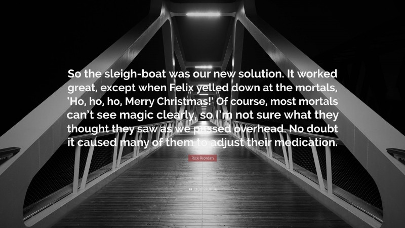 Rick Riordan Quote: “So the sleigh-boat was our new solution. It worked great, except when Felix yelled down at the mortals, ‘Ho, ho, ho, Merry Christmas!’ Of course, most mortals can’t see magic clearly, so I’m not sure what they thought they saw as we passed overhead. No doubt it caused many of them to adjust their medication.”