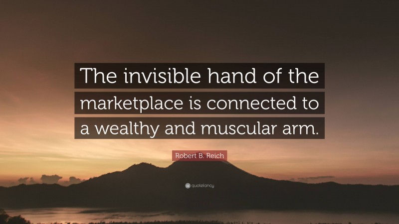 Robert B. Reich Quote: “The invisible hand of the marketplace is connected to a wealthy and muscular arm.”