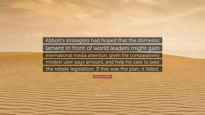 Peter van Onselen Quote: “Abbott’s strategists had hoped that the domestic lament in front of world leaders might gain international media attention, given the comparatively modest user-pays amount, and help his case to pass the rebate legislation. If this was the plan, it failed.”