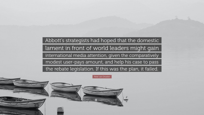 Peter van Onselen Quote: “Abbott’s strategists had hoped that the domestic lament in front of world leaders might gain international media attention, given the comparatively modest user-pays amount, and help his case to pass the rebate legislation. If this was the plan, it failed.”