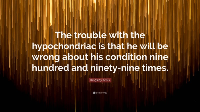 Kingsley Amis Quote: “The trouble with the hypochondriac is that he will be wrong about his condition nine hundred and ninety-nine times.”
