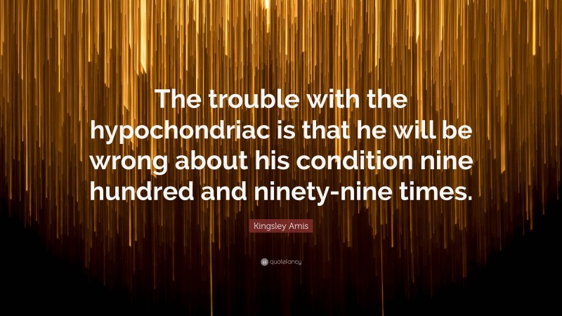 Kingsley Amis Quote: “The trouble with the hypochondriac is that he will be wrong about his condition nine hundred and ninety-nine times.”