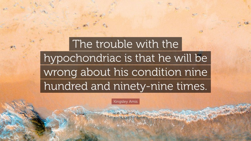 Kingsley Amis Quote: “The trouble with the hypochondriac is that he will be wrong about his condition nine hundred and ninety-nine times.”