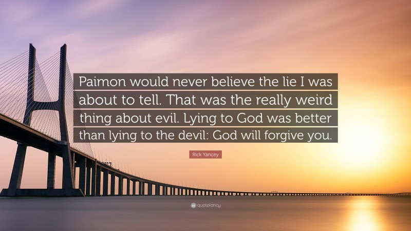 Rick Yancey Quote: “Paimon would never believe the lie I was about to tell. That was the really weird thing about evil. Lying to God was better than lying to the devil: God will forgive you.”