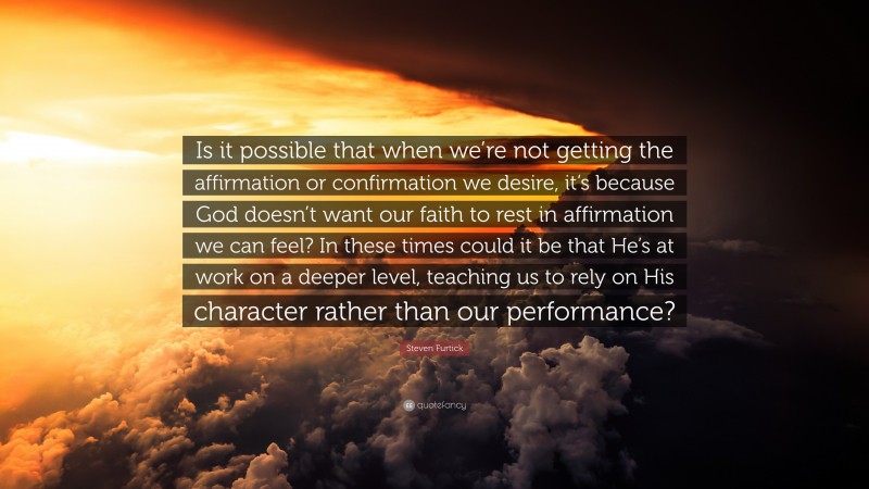 Steven Furtick Quote: “Is it possible that when we’re not getting the affirmation or confirmation we desire, it’s because God doesn’t want our faith to rest in affirmation we can feel? In these times could it be that He’s at work on a deeper level, teaching us to rely on His character rather than our performance?”
