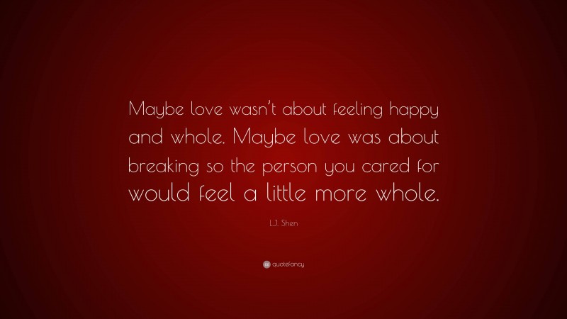 L.J. Shen Quote: “Maybe love wasn’t about feeling happy and whole. Maybe love was about breaking so the person you cared for would feel a little more whole.”