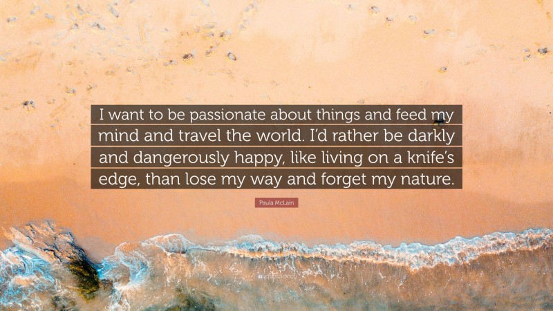 Paula McLain Quote: “I want to be passionate about things and feed my mind and travel the world. I’d rather be darkly and dangerously happy, like living on a knife’s edge, than lose my way and forget my nature.”