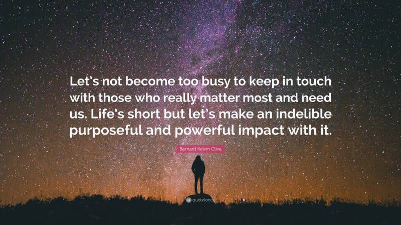 Bernard Kelvin Clive Quote: “Let’s not become too busy to keep in touch with those who really matter most and need us. Life’s short but let’s make an indelible purposeful and powerful impact with it.”
