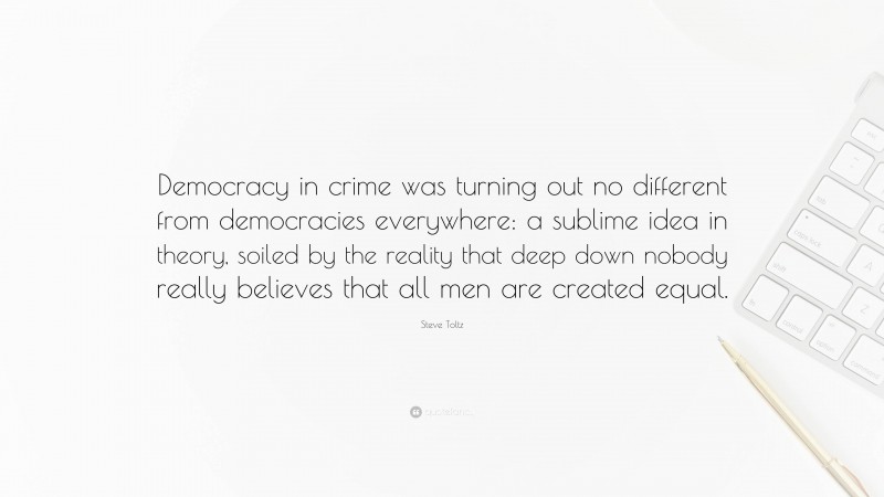 Steve Toltz Quote: “Democracy in crime was turning out no different from democracies everywhere: a sublime idea in theory, soiled by the reality that deep down nobody really believes that all men are created equal.”