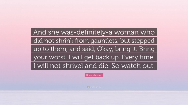 Dennis Lehane Quote: “And she was-definitely-a woman who did not shrink from gauntlets, but stepped up to them, and said, Okay, bring it. Bring your worst. I will get back up. Every time. I will not shrivel and die. So watch out.”