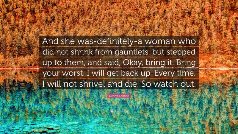 Dennis Lehane Quote: “And she was-definitely-a woman who did not shrink from gauntlets, but stepped up to them, and said, Okay, bring it. Bring your worst. I will get back up. Every time. I will not shrivel and die. So watch out.”