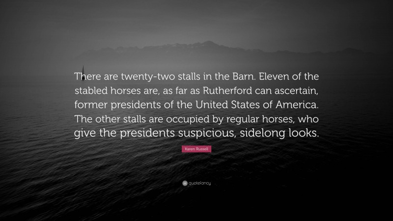 Karen Russell Quote: “There are twenty-two stalls in the Barn. Eleven of the stabled horses are, as far as Rutherford can ascertain, former presidents of the United States of America. The other stalls are occupied by regular horses, who give the presidents suspicious, sidelong looks.”