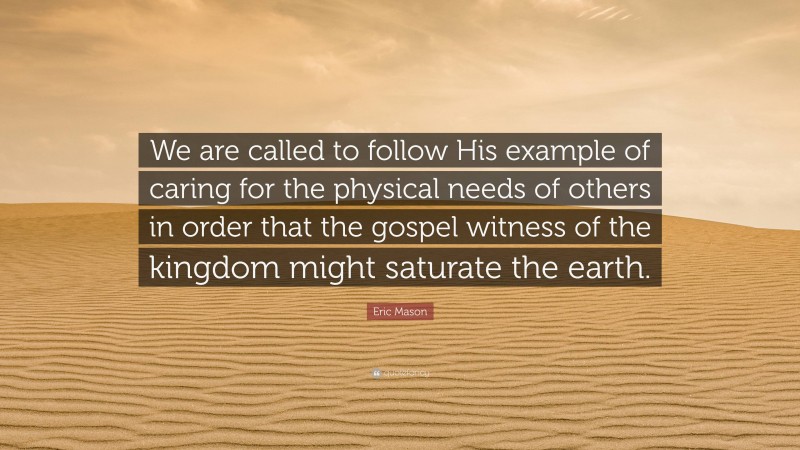 Eric Mason Quote: “We are called to follow His example of caring for the physical needs of others in order that the gospel witness of the kingdom might saturate the earth.”