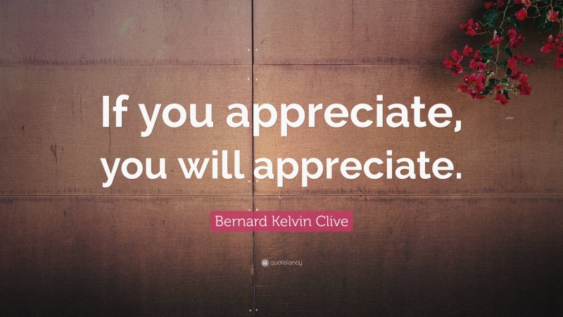 Bernard Kelvin Clive Quote: “If you appreciate, you will appreciate.”