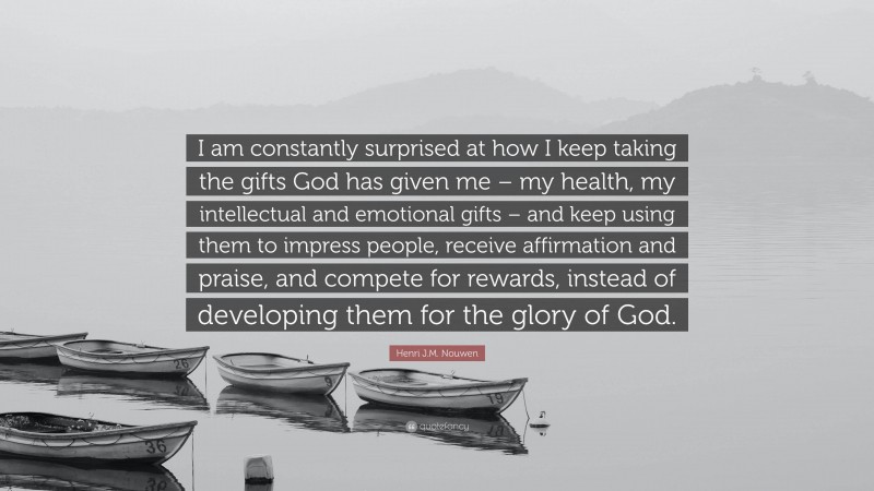 Henri J.M. Nouwen Quote: “I am constantly surprised at how I keep taking the gifts God has given me – my health, my intellectual and emotional gifts – and keep using them to impress people, receive affirmation and praise, and compete for rewards, instead of developing them for the glory of God.”