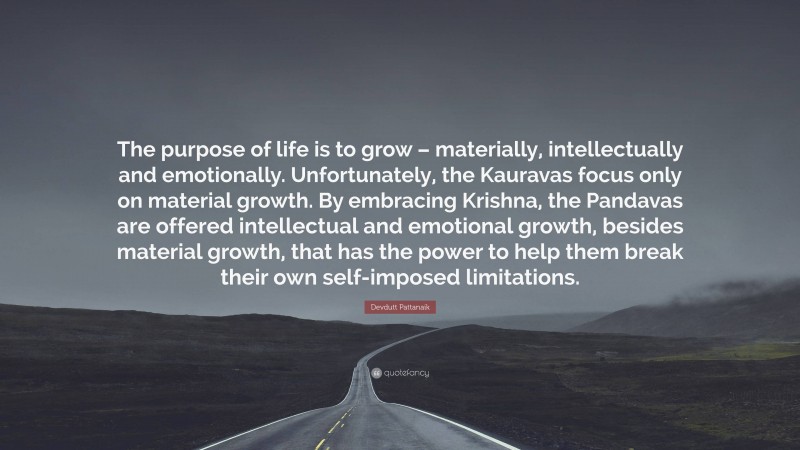 Devdutt Pattanaik Quote: “The purpose of life is to grow – materially, intellectually and emotionally. Unfortunately, the Kauravas focus only on material growth. By embracing Krishna, the Pandavas are offered intellectual and emotional growth, besides material growth, that has the power to help them break their own self-imposed limitations.”