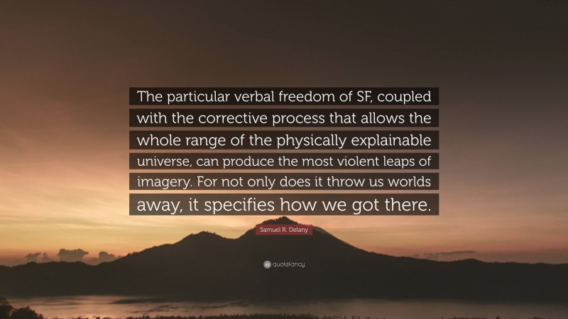 Samuel R. Delany Quote: “The particular verbal freedom of SF, coupled with the corrective process that allows the whole range of the physically explainable universe, can produce the most violent leaps of imagery. For not only does it throw us worlds away, it specifies how we got there.”