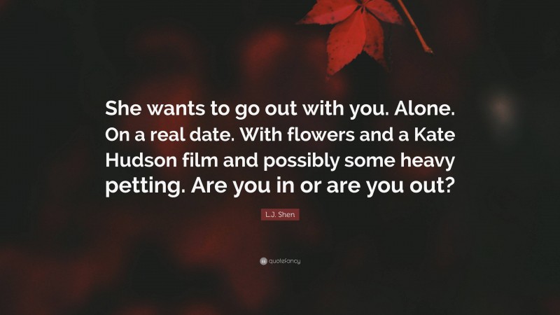 L.J. Shen Quote: “She wants to go out with you. Alone. On a real date. With flowers and a Kate Hudson film and possibly some heavy petting. Are you in or are you out?”