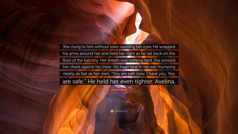 Melanie Dickerson Quote: “She clung to him without even opening her eyes. He wrapped his arms around her and held her tight as he sat back on the floor of the balcony. Her breath was coming hard. She pressed her cheek against his chest. His heart beat in her ear, thumping nearly as fast as her own. “You are safe now. I have you. You are safe.” He held her even tighter. Avelina.”