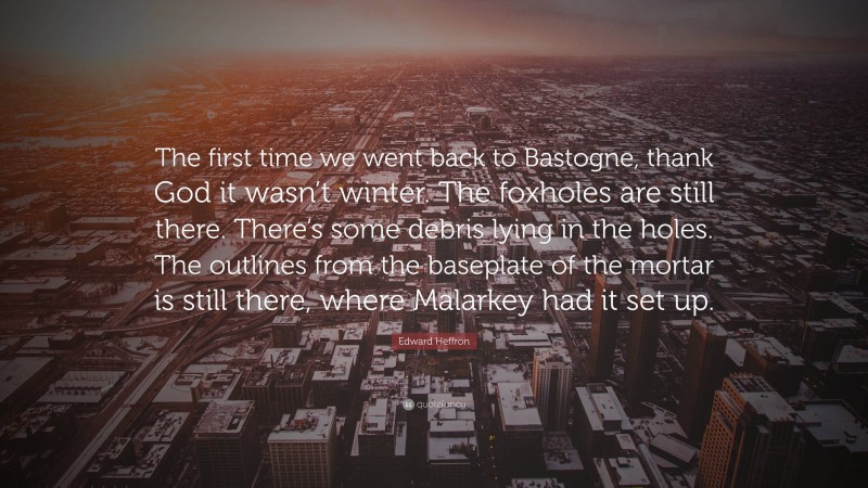 Edward Heffron Quote: “The first time we went back to Bastogne, thank God it wasn’t winter. The foxholes are still there. There’s some debris lying in the holes. The outlines from the baseplate of the mortar is still there, where Malarkey had it set up.”