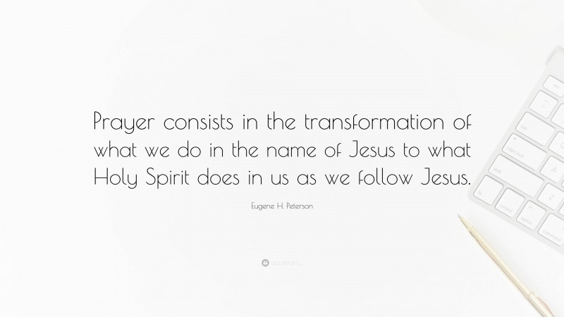 Eugene H. Peterson Quote: “Prayer consists in the transformation of what we do in the name of Jesus to what Holy Spirit does in us as we follow Jesus.”