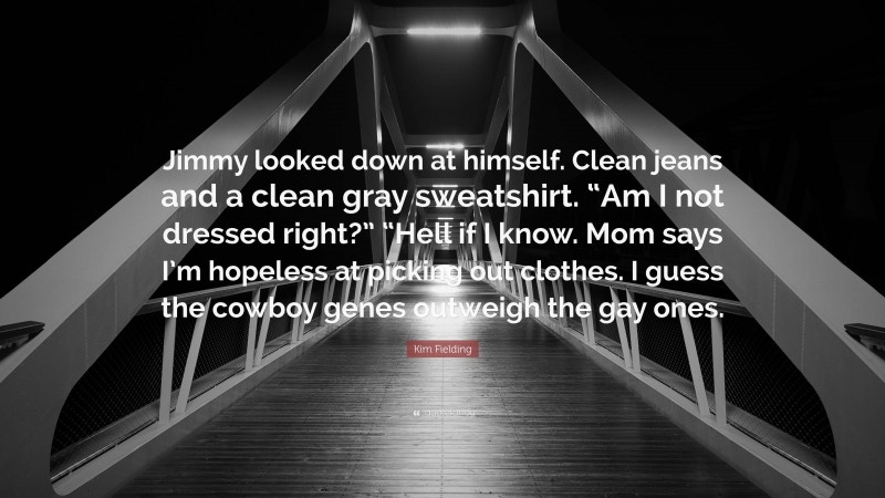 Kim Fielding Quote: “Jimmy looked down at himself. Clean jeans and a clean gray sweatshirt. “Am I not dressed right?” “Hell if I know. Mom says I’m hopeless at picking out clothes. I guess the cowboy genes outweigh the gay ones.”