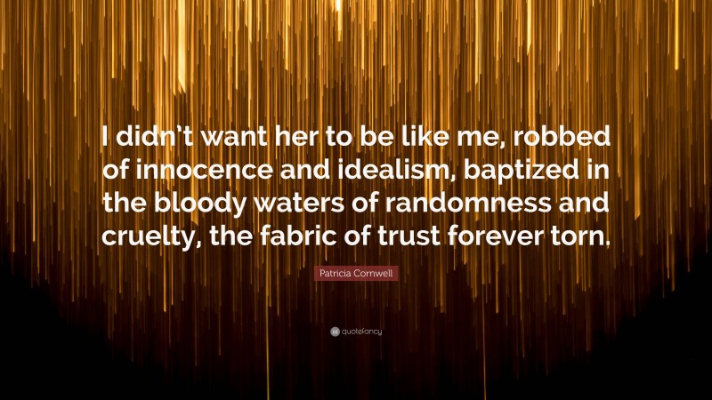 Patricia Cornwell Quote: “I didn’t want her to be like me, robbed of innocence and idealism, baptized in the bloody waters of randomness and cruelty, the fabric of trust forever torn.”