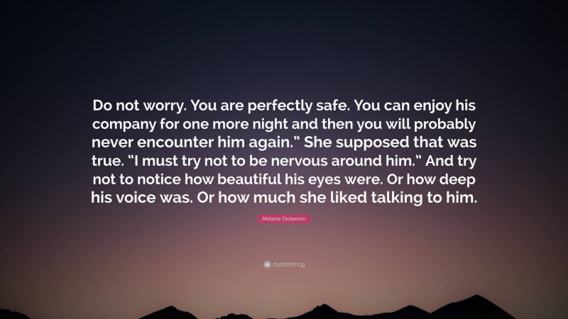 Melanie Dickerson Quote: “Do not worry. You are perfectly safe. You can enjoy his company for one more night and then you will probably never encounter him again.” She supposed that was true. “I must try not to be nervous around him.” And try not to notice how beautiful his eyes were. Or how deep his voice was. Or how much she liked talking to him.”