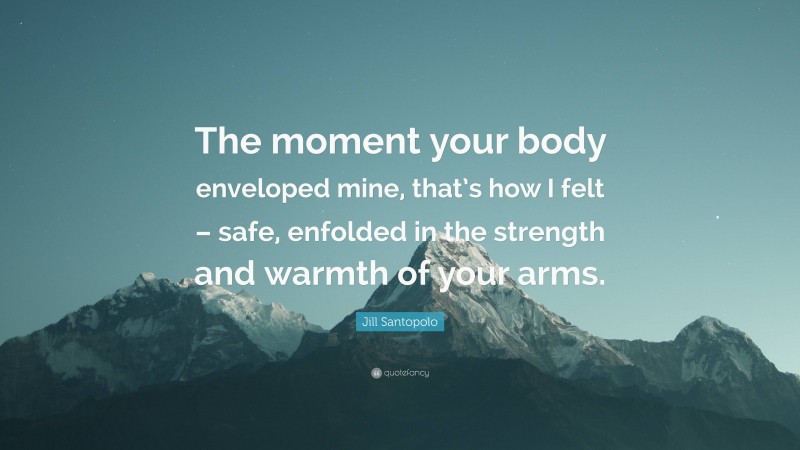 Jill Santopolo Quote: “The moment your body enveloped mine, that’s how I felt – safe, enfolded in the strength and warmth of your arms.”